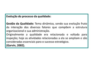 Evolução do processo da qualidade:
Gestão da Qualidade: Tema dinâmico, sendo sua evolução fruto
da interação dos diversos fatores que compõem a estrutura
organizacional e sua administração.
Originalmente a qualidade era relacionada e voltada para
inspeção; hoje as atividades relacionadas a ela se ampliam e são
consideradas essenciais para o sucesso estratégico.
(Garvin, 2002).
 