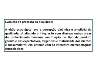 Evolução do processo da qualidade:
A visão estratégica leva a percepção dinâmica e ampliada da
qualidade, sinalizando a integração com diversas outras áreas
do conhecimento humano, em função do tipo de produto
gerado e das expectativas, exigências e maturidade dos clientes
e consumidores, em sintonia com os interesses mercadológicos
estabelecidos.
 