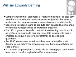 William Edwards Deming
• Compartilhou com os japoneses a “reação em cadeia”, ou seja com
a melhoria da qualidade reduziam-se custos (retrabalho, atrasos,
melhor uso dos equipamentos) e aumentava-se a produtividade;
• Conceito de produzir 100% do produto com qualidade, eliminando
totalmente os desperdícios de material e trabalho.
• Em 1951 o governo Japonês criou o Prêmio Deming para inovação
na gerência da qualidade para ser concedido anualmente para a
empresa destaque no setor de programas de gerência da
qualidade;
• Em 1980 as empresas americanas buscaram a assistência de
Deming para estabelecer programas de melhoria da qualidade em
suas fábricas;
• Escreveu os 14 princípios da qualidade de Deming que serviram de
base para a transformação da indústria americana.
 