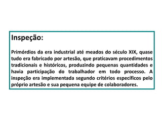 Inspeção:
Primórdios da era industrial até meados do século XIX, quase
tudo era fabricado por artesão, que praticavam procedimentos
tradicionais e históricos, produzindo pequenas quantidades e
havia participação do trabalhador em todo processo. A
inspeção era implementada segundo critérios específicos pelo
próprio artesão e sua pequena equipe de colaboradores.
 