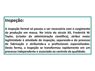 Inspeção:
A inspeção formal só passou a ser necessária com o surgimento
da produção em massa. No início do século XX, Frederick W.
Taylor, (criador da administração científica), atribui maior
legitimidade à atividade de inspeção, separando-a do processo
de fabricação e atribuindo-a a profissionais especializados.
Desta forma, a inspeção se transformou rapidamente em um
processo independente e associado ao controle da qualidade.
 