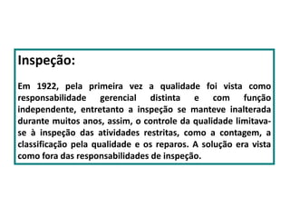 Inspeção:
Em 1922, pela primeira vez a qualidade foi vista como
responsabilidade gerencial distinta e com função
independente, entretanto a inspeção se manteve inalterada
durante muitos anos, assim, o controle da qualidade limitava-
se à inspeção das atividades restritas, como a contagem, a
classificação pela qualidade e os reparos. A solução era vista
como fora das responsabilidades de inspeção.
 