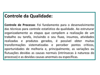 Controle da Qualidade:
Controle de Processo: Foi fundamento para o desenvolvimento
das técnicas para controle estatístico da qualidade. Ao estruturar
organizadamente as etapas que compõem a realização de um
trabalho ou tarefa, incluindo o seu fluxo, insumos, atividades
realizadas e produtos gerados, é possível obter muitas
transformações sistematizadas e perceber pontos críticos,
oportunidades de melhoria e, principalmente, as variações ou
flutuações devidas as causas normais (intrínsecas à natureza do
processo) e as devidas causas anormais ou específicas.
 