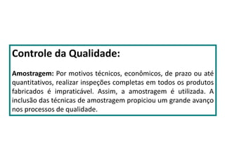 Controle da Qualidade:
Amostragem: Por motivos técnicos, econômicos, de prazo ou até
quantitativos, realizar inspeções completas em todos os produtos
fabricados é impraticável. Assim, a amostragem é utilizada. A
inclusão das técnicas de amostragem propiciou um grande avanço
nos processos de qualidade.
 