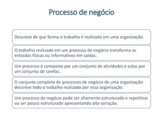 Processo de negócio
Descreve de que forma o trabalho é realizado em uma organização.
O trabalho realizado em um processo de negócio transforma as
entradas físicas ou informativos em saídas.
Um processo é composto por um conjunto de atividades e estas por
um conjunto de tarefas.
O conjunto completo de processos de negócio de uma organização
descreve todo o trabalho realizado por essa organização.
Um processo de negócio pode ser altamente estruturado e repetitivo
ou ser pouco estruturado apresentando alta variação.
 