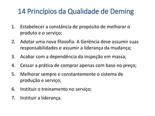 1. Estabelecer a constância de propósito de melhorar o
produto e o serviço;
2. Adotar uma nova filosofia. A Gerência deve assumir suas
responsabilidades e assumir a liderança da mudança;
3. Acabar com a dependência da inspeção em massa;
4. Cessar a prática de comprar apenas com base no preço;
5. Melhorar sempre e constantemente o sistema de
produção e serviço;
6. Instituir o treinamento no serviço;
7. Instituir a liderança.
14 Princípios da Qualidade de Deming
 
