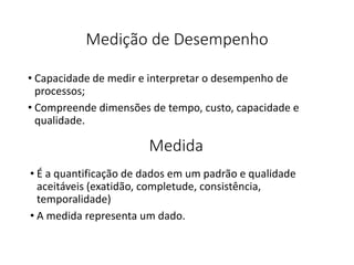 Medição de Desempenho
• Capacidade de medir e interpretar o desempenho de
processos;
• Compreende dimensões de tempo, custo, capacidade e
qualidade.
Medida
• É a quantificação de dados em um padrão e qualidade
aceitáveis (exatidão, completude, consistência,
temporalidade)
• A medida representa um dado.
 