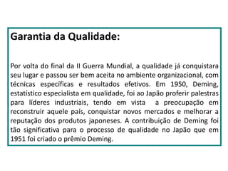 Garantia da Qualidade:
Por volta do final da II Guerra Mundial, a qualidade já conquistara
seu lugar e passou ser bem aceita no ambiente organizacional, com
técnicas específicas e resultados efetivos. Em 1950, Deming,
estatístico especialista em qualidade, foi ao Japão proferir palestras
para líderes industriais, tendo em vista a preocupação em
reconstruir aquele país, conquistar novos mercados e melhorar a
reputação dos produtos japoneses. A contribuição de Deming foi
tão significativa para o processo de qualidade no Japão que em
1951 foi criado o prêmio Deming.
 
