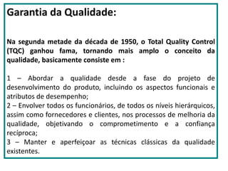 Garantia da Qualidade:
Na segunda metade da década de 1950, o Total Quality Control
(TQC) ganhou fama, tornando mais amplo o conceito da
qualidade, basicamente consiste em :
1 – Abordar a qualidade desde a fase do projeto de
desenvolvimento do produto, incluindo os aspectos funcionais e
atributos de desempenho;
2 – Envolver todos os funcionários, de todos os níveis hierárquicos,
assim como fornecedores e clientes, nos processos de melhoria da
qualidade, objetivando o comprometimento e a confiança
recíproca;
3 – Manter e aperfeiçoar as técnicas clássicas da qualidade
existentes.
 