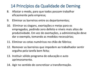 8. Afastar o medo, para que todos possam trabalhar
eficazmente pela empresa;
9. Eliminar as barreiras entre os departamentos;
10. Eliminar os slogans, exortações e metas para os
empregados, pedindo zero defeito e níveis mais altos de
produtividade. Em vez de exortações, a administração deve
dar o exemplo, tomando as medidas necessárias;
11. Eliminar as cotas numéricas no chão de fábrica;
12. Remover as barreiras que impedem ao trabalhador sentir
orgulho pela tarefa bem feita;
13. Instituir sólido programa de educação e auto
aprimoramento.
14. Agir no sentido de concretizar a transformação.
14 Princípios da Qualidade de Deming
 