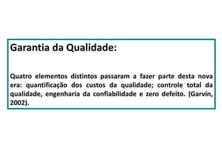 Garantia da Qualidade:
Quatro elementos distintos passaram a fazer parte desta nova
era: quantificação dos custos da qualidade; controle total da
qualidade, engenharia da confiabilidade e zero defeito. (Garvin,
2002).
 