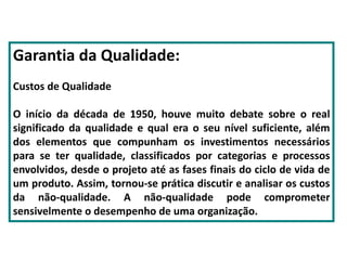 Garantia da Qualidade:
Custos de Qualidade
O início da década de 1950, houve muito debate sobre o real
significado da qualidade e qual era o seu nível suficiente, além
dos elementos que compunham os investimentos necessários
para se ter qualidade, classificados por categorias e processos
envolvidos, desde o projeto até as fases finais do ciclo de vida de
um produto. Assim, tornou-se prática discutir e analisar os custos
da não-qualidade. A não-qualidade pode comprometer
sensivelmente o desempenho de uma organização.
 