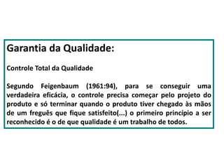 Garantia da Qualidade:
Controle Total da Qualidade
Segundo Feigenbaum (1961:94), para se conseguir uma
verdadeira eficácia, o controle precisa começar pelo projeto do
produto e só terminar quando o produto tiver chegado às mãos
de um freguês que fique satisfeito(...) o primeiro princípio a ser
reconhecido é o de que qualidade é um trabalho de todos.
 