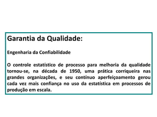Garantia da Qualidade:
Engenharia da Confiabilidade
O controle estatístico de processo para melhoria da qualidade
tornou-se, na década de 1950, uma prática corriqueira nas
grandes organizações, e seu contínuo aperfeiçoamento gerou
cada vez mais confiança no uso da estatística em processos de
produção em escala.
 