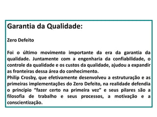 Garantia da Qualidade:
Zero Defeito
Foi o último movimento importante da era da garantia da
qualidade. Juntamente com a engenharia da confiabilidade, o
controle da qualidade e os custos da qualidade, ajudou a expandir
as fronteiras dessa área do conhecimento.
Philip Crosby, que efetivamente desenvolveu a estruturação e as
primeiras implementações do Zero Defeito, na realidade defendia
o princípio “fazer certo na primeira vez” e seus pilares são a
filosofia de trabalho e seus processos, a motivação e a
conscientização.
 