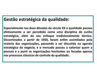 Gestão estratégica da qualidade:
Especialmente nas duas décadas do século XX a qualidade passou
efetivamente a ser percebida como uma disciplina de cunho
estratégico, além do seu enfoque tradicionalmente técnico.
Disseminados a partir de 1950, foram enfim assimilados pela
maioria das organizações, passando a ser discutida na agenda
estratégica do negócio, e o mercado passou a valorizar quem a
possuía e a punir as organizações hesitantes ou focadas apenas
nos processos clássicos de controle da qualidade.
 