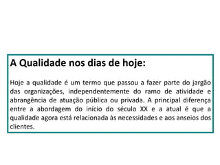 A Qualidade nos dias de hoje:
Hoje a qualidade é um termo que passou a fazer parte do jargão
das organizações, independentemente do ramo de atividade e
abrangência de atuação pública ou privada. A principal diferença
entre a abordagem do início do século XX e a atual é que a
qualidade agora está relacionada às necessidades e aos anseios dos
clientes.
 