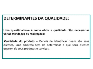 DETERMINANTES DA QUALIDADE:
Uma questão-chave é como obter a qualidade. São necessárias
várias atividades ou realizações:
Qualidade do produto – Depois de identificar quem são seus
clientes, uma empresa tem de determinar o que seus clientes
querem de seus produtos e serviços.
 