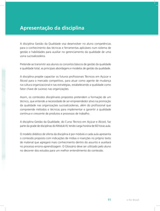 e-Tec Brasil11
Apresentação da disciplina
A disciplina Gestão da Qualidade visa desenvolver no aluno competências
para o conhecimento das técnicas e ferramentas aplicáveis num sistema de
gestão e habilidades para auxiliar no gerenciamento da qualidade de uma
usina sucroalcooleira.
Pretende-se transmitir aos alunos os conceitos básicos de gestão da qualidade
e qualidade total, as principais abordagens e modelos de gestão da qualidade.
A disciplina propõe capacitar os futuros profissionais Técnicos em Açúcar e
Álcool para o mercado competitivo, para atuar como agente de mudança
na cultura organizacional e nas estratégias, estabelecendo a qualidade como
fator chave de sucesso nas organizações.
Assim, os conteúdos disciplinares propostos pretendem a formação de um
técnico, que entende a necessidade de ser empreendedor ativo na promoção
da qualidade nas organizações sucroalcooleiras, além do profissional que
compreende métodos e técnicas para implementar e garantir a qualidade
contínua e crescente de produtos e processos de trabalho.
A disciplina Gestão da Qualidade, do Curso Técnico em Açúcar e Álcool, faz
parte da grade de disciplinas do Módulo IV, tendo carga horária de 60 horas aula.
O modelo didático de oferta da disciplina é por módulo e cada aula apresenta
o conteúdo proposto com indicações de mídias e inserções no próprio texto
de material que agregará mais conhecimento dentro do assunto e auxiliará
no processo ensino-aprendizagem. O Glossário deve ser utilizado pelo aluno
no decorrer dos estudos para um melhor entendimento do conteúdo.
 