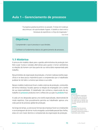 e-Tec Brasil
Aula 1 – Gerenciamento de processos
“O progresso gradual já pertence ao passado. É tempo de mudanças
descontínuas e de oportunidades fugazes. A batalha se dará entre a
hierarquia da experiência e a força da imaginação.”
Gary Hamel
Objetivos
Compreender o que é processo e suas divisões.
Conhecer os fundamentos básicos do gerenciamento de processos.
1.1 Histórico
A procura de modelos ideais para a gestão administrativa da produção tem
feito surgir muitas e variadas alternativas para ajustar e tornar satisfatórias
as relações do homem com boa parte de sua rotina diária representada pelo
trabalho.
Nos primórdios da organização da produção, o homem realizava tarefas espe-
cíficas e se dava pouca importância para a compreensão que o trabalhador
pudesse ter de todo o universo que estava a sua volta.
Nesses modelos tradicionais foram criados sistemas de produção, conduzidos
de forma individual, focados apenas na relação do empregado com a tarefa
de sua responsabilidade. O trabalhador não conhecia a repercussão de seu
trabalho no processo produtivo nem o reflexo de sua ação no produto final.
A cada um era designada apenas uma tarefa especializada, desenvolvida de
modo repetitivo. Esse procedimento permitia ao trabalhador apenas uma
visão parcial do processo global de produção.
Ao longo do tempo, as estruturas formais das empresas foram se cristalizando
e se encarregaram de tornar muito arraigada a autoridade pessoal das chefias,
estas sim com maior domínio e compreensão da organização da produção.
processo
É uma sequência organizada
de atividades, que transforma
as entradas dos fornecedores
em saídas para os clientes, com
um valor agregado gerado pela
unidade.
produto
Resultado final do processo
de entrega de serviços ou de
produção conforme percebidos e
valorizados pelos clientes.
e-Tec BrasilAula 1 - Gerenciamento de processos 15
 