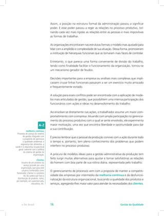 Assim, a posição na estrutura formal da administração passou a significar
poder. E esse poder passou a reger as relações no processo produtivo, tor-
nando cada vez mais rígidas as relações entre as pessoas e mais impositivas
as formas de trabalhar.
As organizações encontraram nas estruturas formais o modelo mais ajustado para
lidar com a amplidão e complexidade de sua atuação. Dessa forma, promoveram
a instituição de hierarquias funcionais que as tornaram mais fáceis de controlar.
Entretanto, o que parecia uma forma conveniente de divisão do trabalho,
tendo como finalidade facilitar o funcionamento da organização, tornou-se
um mecanismo gerador de feudos.
Decisões importantes para a empresa ou análises mais complexas que impli-
cassem cruzar linhas funcionais passaram a ser um exercício muito arriscado
e frequentemente evitado.
A solução para esses conflitos pode ser encontrada com a aplicação de mode-
los mais articulados de gestão, que possibilitem uma intensa participação dos
funcionários com ações e ideias no desenvolvimento do trabalho.
Ao envolver-se diretamente nas ações, o trabalhador assume um maior com-
prometimento com a empresa. Atuando com ampla participação no gerencia-
mento do processo produtivo com o qual se sente envolvido, ele experimenta
maior motivação, uma vez que encontra liberdade e oportunidade para dar
a sua contribuição.
É preciso lembrar que o pessoal da produção convive com a ação durante todo
o tempo e, portanto, tem pleno conhecimento dos problemas que podem
interferir no processo produtivo.
A procura de modelos ideais para a gestão administrativa da produção tem
feito surgir muitas alternativas para ajustar e tornar satisfatórias as relações
do homem com boa parte de sua rotina diária, representada pelo trabalho.
O gerenciamento de processos vem com a proposta de manter a competiti-
vidade das empresas por intermédio da melhoria contínua e da desfuncio-
nalização da estrutura organizacional, buscando a qualidade dos produtos e
serviços, agregando-lhes maior valor para atender às necessidades dos clientes.
melhoria contínua
Processo de avanço do sistema
de gestão integrado com
o propósito de aprimorar
a qualidade ambiental, a
segurança dos alimentos, a
saúde e a segurança ocupacional
geral, coerente com a política
do sistema de gestão da
organização.
clientes
Usuário de um produto ou
serviço provido por uma
organização, que para este
usuário é entendida como
fornecedor. Cliente é o primeiro
elo da cadeia que fará a
distribuição do produto, como,
por exemplo, um supermercado,
atacadista, etc.
Gestão da Qualidadee-Tec Brasil 16
 