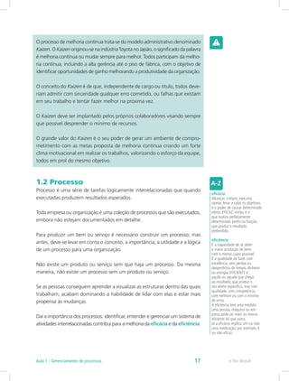 O processo de melhoria contínua trata-se do modelo administrativo denominado
Kaizen. O Kaizen originou-se na indústria Toyota no Japão, o significado da palavra
é melhoria contínua ou mudar sempre para melhor. Todos participam da melho-
ria contínua, incluindo a alta gerência até o piso de fábrica, com o objetivo de
identificar oportunidades de ganho melhorando a produtividade da organização.
O conceito do Kaizen é de que, independente de cargo ou titulo, todos deve-
riam admitir com sinceridade qualquer erro cometido, ou falhas que existam
em seu trabalho e tentar fazer melhor na próxima vez.
O Kaizen deve ser implantado pelos próprios colaboradores visando sempre
que possível desprender o mínimo de recursos.
O grande valor do Kaizen é o seu poder de gerar um ambiente de compro-
metimento com as metas proposta de melhoria contínua criando um forte
clima motivacional em realizar os trabalhos, valorizando o esforço da equipe,
todos em prol do mesmo objetivo.
1.2 Processo
Processo é uma série de tarefas logicamente interrelacionadas que quando
executadas produzem resultados esperados.
Toda empresa ou organização é uma coleção de processos que são executados,
embora não estejam documentados em detalhe.
Para produzir um bem ou serviço é necessário construir um processo, mas
antes, deve-se levar em conta o conceito, a importância, a utilidade e a lógica
de um processo para uma organização.
Não existe um produto ou serviço sem que haja um processo. Da mesma
maneira, não existe um processo sem um produto ou serviço.
Se as pessoas conseguem aprender a visualizar as estruturas dentro das quais
trabalham, acabam dominando a habilidade de lidar com elas e estar mais
propensa às mudanças.
Daí a importância dos processos: identificar, entender e gerenciar um sistema de
atividades interrelacionadas contribui para a melhoria da eficácia e da eficiência.
eficácia
Alcançar, cumprir, executar,
operar, levar a cabo os objetivos;
é o poder de causar determinado
efeito. EFICAZ, então, é o
que realiza perfeitamente
determinada tarefa ou função,
que produz o resultado
pretendido.
eficiência
É a capacidade de se obter
a maior produção de bens
com o menos custo possível.
É a qualidade de fazer com
excelência, sem perdas ou
desperdícios de tempo, dinheiro
ou energia. EFICIENTE é
aquilo ou aquele que chega
ao resultado, que produz o
seu efeito específico, mas com
qualidade, com competência,
com nenhum ou com o mínimo
de erros.
A eficiência tem uma medida:
uma pessoa, máquina ou em-
presa pode ser mais ou menos
eficiente do que outra.
Já a eficácia implica sim ou não:
uma medicação, por exemplo, é
ou não eficaz.
e-Tec BrasilAula 1 - Gerenciamento de processos 17
 