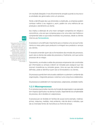 Um resultado desejado é mais eficientemente atingido quando os recursos e
as atividades são gerenciados como um processo.
Tendo a identificação das suas dimensões e amplitudes, as empresas podem
conhecer melhor o seu negócio e, assim, podem ter uma melhoria de sua
produção e atendimento ao cliente.
Isso implica a obtenção de uma maior vantagem competitiva em relação à
concorrência, uma vez que a empresa passa a ter uma visão mais holística e
compreende todos os que estão envolvidos nos processos, desde os clientes
internos aos fornecedores.
O processo é uma definição importante para a empresa uma vez que funda-
menta os meios pelos quais produzirá e entregará seus produtos e serviços
aos clientes.
É necessário entender quem são os fornecedores das entradas dos processos;
quem são os clientes das saídas dos processos e, finalmente, com que outros
processos ele se integra.
Tipicamente, as entradas e saídas dos processos empresariais são constituídas
por informações ou serviços e devem ser revisadas para assegurar que não
ocorram incoerências ou omissões graves. Uma vez que elas tenham sido
definidas, pode-se identificar quem são os fornecedores e os clientes.
Os processos quando bem estruturados viabilizam e sustentam o ambiente das
organizações, integrando pessoas e sistemas numa conjuntura colaborativa.
Os processos se subdividem em macroprocesso, subprocesso, atividade e tarefa.
1.2.1 Macroprocesso
É um processo que envolve mais de uma função da organização e cuja operação
tem impacto significativo nas demais funções. Dependendo da complexidade
do processo, ele é dividido em subprocessos.
O processo por ser dividido em famílias de causas (como exemplo, matérias-
primas, máquinas, medidas, meio ambiente, mão de obra) e métodos, que
são as chamadas fontes de manufatura ou fonte de serviços.
fornecedor
Toda pessoa física ou jurídica,
pública ou privada, nacional
ou estrangeira, bem como os
entes despersonalizados, que
desenvolvem atividades de
produção, criação, construção,
transformação, importação,
exportação, distribuição ou
comercialização de produtos ou
prestação de serviços.Processo
Conjunto de tarefas distintas,
interligadas, visando cumprir
uma missão.
Gestão da Qualidadee-Tec Brasil 18
 