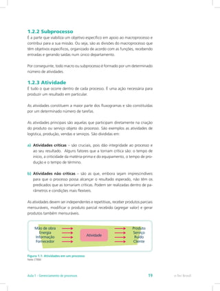1.2.2 Subprocesso
É a parte que viabiliza um objetivo específico em apoio ao macroprocesso e
contribui para a sua missão. Ou seja, são as divisões do macroprocesso que
têm objetivos específicos, organizado de acordo com as funções, recebendo
entradas e gerando saídas num único departamento.
Por conseguinte, todo macro ou subprocesso é formado por um determinado
número de atividades.
1.2.3 Atividade
É tudo o que ocorre dentro de cada processo. É uma ação necessária para
produzir um resultado em particular.
As atividades constituem a maior parte dos fluxogramas e são constituídas
por um determinado número de tarefas.
As atividades principais são aquelas que participam diretamente na criação
do produto ou serviço objeto do processo. São exemplos as atividades de
logística, produção, vendas e serviços. São divididas em:
a)	 Atividades críticas – são cruciais, pois dão integridade ao processo e
ao seu resultado. Alguns fatores que a tornam crítica são: o tempo de
início, a criticidade da matéria-prima e do equipamento, o tempo de pro-
dução e o tempo de término.
b)	 Atividades não críticas – são as que, embora sejam imprescindíveis
para que o processo possa alcançar o resultado esperado, não têm os
predicados que as tornariam críticas. Podem ser realizadas dentro de pa-
râmetros e condições mais flexíveis.
As atividades devem ser independentes e repetitivas, receber produtos parciais
mensuráveis, modificar o produto parcial recebido (agregar valor) e gerar
produtos também mensuráveis.
Figura 1.1: Atividades em um processo
Fonte: CTISM
e-Tec BrasilAula 1 - Gerenciamento de processos 19
 