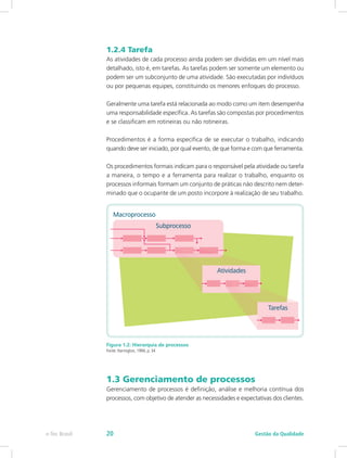 1.2.4 Tarefa
As atividades de cada processo ainda podem ser divididas em um nível mais
detalhado, isto é, em tarefas. As tarefas podem ser somente um elemento ou
podem ser um subconjunto de uma atividade. São executadas por indivíduos
ou por pequenas equipes, constituindo os menores enfoques do processo.
Geralmente uma tarefa está relacionada ao modo como um item desempenha
uma responsabilidade específica. As tarefas são compostas por procedimentos
e se classificam em rotineiras ou não rotineiras.
Procedimentos é a forma específica de se executar o trabalho, indicando
quando deve ser iniciado, por qual evento, de que forma e com que ferramenta.
Os procedimentos formais indicam para o responsável pela atividade ou tarefa
a maneira, o tempo e a ferramenta para realizar o trabalho, enquanto os
processos informais formam um conjunto de práticas não descrito nem deter-
minado que o ocupante de um posto incorpore à realização de seu trabalho.
Figura 1.2: Hierarquia de processos
Fonte: Harrington, 1994, p. 34
1.3 Gerenciamento de processos
Gerenciamento de processos é definição, análise e melhoria contínua dos
processos, com objetivo de atender as necessidades e expectativas dos clientes.
Gestão da Qualidadee-Tec Brasil 20
 