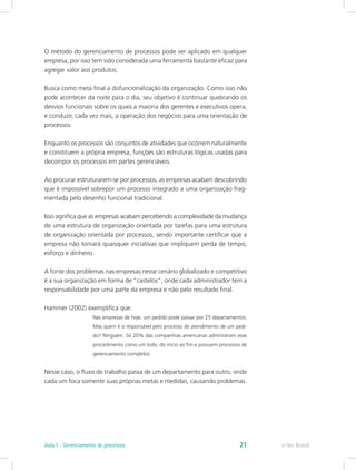 O método do gerenciamento de processos pode ser aplicado em qualquer
empresa, por isso tem sido considerada uma ferramenta bastante eficaz para
agregar valor aos produtos.
Busca como meta final a disfuncionalização da organização. Como isso não
pode acontecer da noite para o dia, seu objetivo é continuar quebrando os
desvios funcionais sobre os quais a maioria dos gerentes e executivos opera,
e conduzir, cada vez mais, a operação dos negócios para uma orientação de
processos.
Enquanto os processos são conjuntos de atividades que ocorrem naturalmente
e constituem a própria empresa, funções são estruturas lógicas usadas para
decompor os processos em partes gerenciáveis.
Ao procurar estruturarem-se por processos, as empresas acabam descobrindo
que é impossível sobrepor um processo integrado a uma organização frag-
mentada pelo desenho funcional tradicional.
Isso significa que as empresas acabam percebendo a complexidade da mudança
de uma estrutura de organização orientada por tarefas para uma estrutura
de organização orientada por processos, sendo importante certificar que a
empresa não tomará quaisquer iniciativas que impliquem perda de tempo,
esforço e dinheiro.
A fonte dos problemas nas empresas nesse cenário globalizado e competitivo
é a sua organização em forma de “castelos”, onde cada administrador tem a
responsabilidade por uma parte da empresa e não pelo resultado final.
Hammer (2002) exemplifica que:
Nas empresas de hoje, um pedido pode passar por 25 departamentos.
Mas quem é o responsável pelo processo de atendimento de um pedi-
do? Ninguém. Só 20% das companhias americanas administram esse
procedimento como um todo, do início ao fim e possuem processos de
gerenciamento completos.
Nesse caso, o fluxo de trabalho passa de um departamento para outro, onde
cada um foca somente suas próprias metas e medidas, causando problemas.
e-Tec BrasilAula 1 - Gerenciamento de processos 21
 