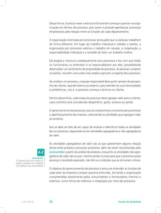 Dessa forma, é preciso rever a estrutura funcional e começar a pensar na orga-
nização em termos de processo, pois assim é possível aperfeiçoar processos
empresariais pela relação entre as funções de cada departamento.
A organização orientada por processos pressupõe que as pessoas trabalhem
de forma diferente. Em lugar do trabalho individual e voltado a tarefas, a
organização por processos valoriza o trabalho em equipe, a cooperação, a
responsabilidade individual e a vontade de fazer um trabalho melhor.
Ela projeta e mensura cuidadosamente seus processos e faz com que todos
os funcionários os entendam e se responsabilizem por eles, possibilitando
desenvolver um sentimento de propriedade do processo. As pessoas cumprem
as tarefas, mas têm uma visão mais ampla e pensam a respeito dos processos.
Ao analisar um processo, a equipe responsável deve partir sempre da perspec-
tiva do cliente, seja ele interno ou externo, para atender às suas necessidades
e preferências, isto é, o processo começa e termina no cliente.
Dentro dessa linha, cada etapa do processo deve agregar valor para o cliente,
caso contrário será considerado desperdício, gasto, excesso ou perda.
O gerenciamento de processos visa ao compromisso constante para promover
o aperfeiçoamento da empresa, valorizando as atividades que agregam valor
ao produto.
Isso se deve ao fato de ser capaz de analisar e identificar todas as atividades
de um processo, separando-as em atividades agregadoras e não agregadoras
de valor.
As atividades agregadoras de valor são as que apresentam alguma relação
direta entre produto e processo produtivo, além de serem reconhecidas pelo
consumidor a partir da análise do produto, enquanto as atividades não agre-
gadoras de valor são as que, mesmo sendo cruciais para que o processo possa
alcançar o resultado esperado, não têm as condições que as tornariam críticas.
O objetivo do gerenciamento de processo é procurar entender as funções de
cada setor da empresa e propor parceria entre eles, tornando a organização
compreendida diretamente pelos consumidores e fornecedores internos e
externos, como forma de melhorar a integração por meio de processos.
consumidor
É a pessoa física que compra ou
recebe o produto com o objetivo
de satisfazer suas necessidades.
Gestão da Qualidadee-Tec Brasil 22
 