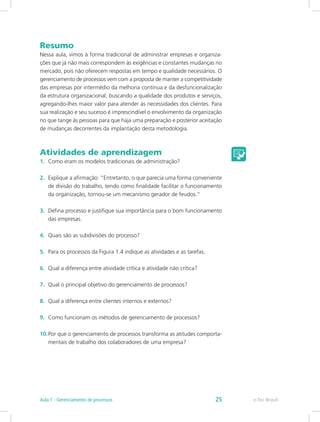 Resumo
Nessa aula, vimos à forma tradicional de administrar empresas e organiza-
ções que já não mais correspondem às exigências e constantes mudanças no
mercado, pois não oferecem respostas em tempo e qualidade necessários. O
gerenciamento de processos vem com a proposta de manter a competitividade
das empresas por intermédio da melhoria contínua e da desfuncionalização
da estrutura organizacional, buscando a qualidade dos produtos e serviços,
agregando-lhes maior valor para atender às necessidades dos clientes. Para
sua realização e seu sucesso é imprescindível o envolvimento da organização
no que tange às pessoas para que haja uma preparação e posterior aceitação
de mudanças decorrentes da implantação desta metodologia.
Atividades de aprendizagem
1.	 Como eram os modelos tradicionais de administração?
2.	 Explique a afirmação: “Entretanto, o que parecia uma forma conveniente
de divisão do trabalho, tendo como finalidade facilitar o funcionamento
da organização, tornou-se um mecanismo gerador de feudos.”
3.	 Defina processo e justifique sua importância para o bom funcionamento
das empresas.
4.	 Quais são as subdivisões do processo?
5.	 Para os processos da Figura 1.4 indique as atividades e as tarefas.
6.	 Qual a diferença entre atividade crítica e atividade não crítica?
7.	 Qual o principal objetivo do gerenciamento de processos?
8.	 Qual a diferença entre clientes internos e externos?
9.	 Como funcionam os métodos de gerenciamento de processos?
10.	Por que o gerenciamento de processos transforma as atitudes comporta-
mentais de trabalho dos colaboradores de uma empresa?
e-Tec BrasilAula 1 - Gerenciamento de processos 25
 