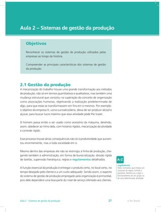 e-Tec Brasil
Aula 2 – Sistemas de gestão da produção
Objetivos
Reconhecer os sistemas de gestão de produção utilizados pelas
empresas ao longo da história.
Compreender as principais características dos sistemas de gestão
da produção.
2.1 Gestão da produção
A mecanização do trabalho trouxe uma grande transformação aos métodos
de produção, não só em termos quantitativos e qualitativos, mas também uma
mudança estrutural que consistiu na superação do conceito de organização
como associações humanas, objetivando a realização predeterminada de
algo, para que estas se transformassem em fins em si mesmos. Por exemplo:
o objetivo da empresa X, usina sucroalcooleira, deixa de ser produzir álcool e
açúcar, para buscar lucro máximo que essa atividade pode lhe trazer.
O homem passa então a ser usado como acessório da máquina, devendo,
assim, obedecer ao ritmo dela, com horários rígidos, mecanização da atividade
e controle rígido.
Esse processo trouxe sérias consequências não só à produtividade que aumen-
tou enormemente, mas a toda sociedade em si.
Mesmo dentro das empresas ela não se restringiu à linha de produção, che-
gando também à administração, em forma de burocratização: divisão rígida
de tarefas, supervisão hierárquica, regras e regulamentos detalhados.
A função essencial da produção é entregar o produto certo, no local certo, no
tempo desejado pelo cliente e a um custo adequado. Sendo assim, o aspecto
do sistema de gestão de produção empregado pela organização é primordial,
pois dele dependerá uma boa parte do nível de serviço ofertado aos clientes.
regulamento
Texto normativo que integra um
conjunto de regras, normas e
preceitos. Destina-se a reger o
funcionamento de um grupo ou
de uma determinada atividade.
e-Tec BrasilAula 2 - Sistemas de gestão da produção 27
 