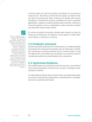 A reestruturação dos sistemas de gestão de produção vem ocorrendo ao
longo dos anos. Nos últimos, elas têm sido mais rápidas e constantes. Pode-
mos dizer que grande parte dessas mudanças são geradas pelos avanços
tecnológicos, automação de processos, estratégias de fusões e aquisições,
globalização, mudanças nas políticas públicas governamentais, mudança na
cultura dos gestores e de seus colaboradores e pelas constantes inovações
que diariamente estamos tendo contato.
Os sistemas de gestão de produção utilizados pelas empresas ao longo da
história que se destacaram são artesanais, os que seguem o modelo Taylo-
rismo-fordismo, o Toyotismo e o Volvismo.
2.2 Produção artesanal
Quando os processos produtivos eram ainda artesanais, os modelos de gestão
de produção não necessitavam de grandes níveis de sofisticação e controle,
pois nessa época os volumes produzidos eram em menores escala e o nível
de exigência dos consumidores não era elevado. Esse momento ainda era
marcado pela ausência de competitividade entre os produtores.
2.3 Taylorismo-fordismo
Esse modelo baseava-se na produção de volumes crescentes, o que implicava
ritmo intenso de produção, crescimento sem controle, centralização e espe-
cialização do trabalho.
O modelo taylorista-fordista sofreu inúmeras críticas, pois apresentava proble-
mas quanto à motivação dos colaboradores, comprometimento, criatividade,
burocracia e queda de produtividade.
Em 1911, o engenheiro norte-
americano Frederick W.Taylor
publicou “Os Princípios da
Administração Científica”, onde
ele propunha uma intensificação
da divisão do trabalho, isto é,
o fracionamento das etapas
do processo produtivo de
modo que o trabalhador
desenvolvesse tarefas ultra-
especializadas e repetitivas,
dessa forma, diferenciando
o trabalho intelectual do
trabalho manual, com controle
sobre o tempo gasto em cada
tarefa e constante esforço de
racionalização, para que a tarefa
fosse executada num prazo
mínimo.Assim, o trabalhador
que produzisse mais em menos
tempo receberia prêmios como
incentivos.
Gestão da Qualidadee-Tec Brasil 28
 