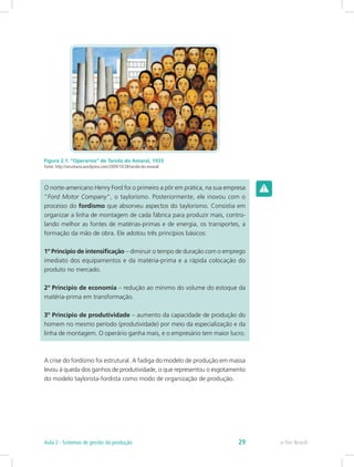 Figura 2.1: “Operários” de Tarsila do Amaral, 1933
Fonte: http://serurbano.wordpress.com/2009/10/28/tarsila-do-amaral/
O norte-americano Henry Ford foi o primeiro a pôr em prática, na sua empresa
“Ford Motor Company”, o taylorismo. Posteriormente, ele inovou com o
processo do fordismo que absorveu aspectos do taylorismo. Consistia em
organizar a linha de montagem de cada fábrica para produzir mais, contro-
lando melhor as fontes de matérias-primas e de energia, os transportes, a
formação da mão de obra. Ele adotou três princípios básicos:
1º Princípio de intensificação – diminuir o tempo de duração com o emprego
imediato dos equipamentos e da matéria-prima e a rápida colocação do
produto no mercado.
2º Princípio de economia – redução ao mínimo do volume do estoque da
matéria-prima em transformação.
3º Princípio de produtividade – aumento da capacidade de produção do
homem no mesmo período (produtividade) por meio da especialização e da
linha de montagem. O operário ganha mais, e o empresário tem maior lucro.
A crise do fordismo foi estrutural. A fadiga do modelo de produção em massa
levou à queda dos ganhos de produtividade, o que representou o esgotamento
do modelo taylorista-fordista como modo de organização de produção.
e-Tec BrasilAula 2 - Sistemas de gestão da produção 29
 