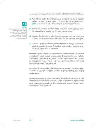 As principais causas que levaram à crise do modelo taylorista-fordista foram:
a)	 Aumento do poder dos sindicatos, que questionavam alguns aspectos
básicos de organização e gestão de produção, tais como o tempo
padrão, os ritmos de linha de montagem, os horários de trabalho.
b)	 Recusa dos operários a determinadas formas de organização do traba-
lho, especialmente aquelas com forte pressão de tempo.
c)	 Elevação do nível de instrução, fazendo com que cada vez menos pes-
soas se sujeitassem ao trabalho desqualificado das linhas de montagem.
d)	 Excessiva rigidez do sistema baseado na produção maciça, face à neces-
sidade de soluções de maior flexibilidade para atender à crescente diver-
sificação e sofisticação da demanda.
O modelo taylorista-fordista mostrou-se muito eficiente na tarefa de expandir
mercados. O modelo possuía uma estratégia de crescimento muito explícita:
“qualquer cor, desde que seja preta”. Esta é frase emblemática do sistema
de produção em massa voltado ao processo que representou a essência do
industrialismo do início do século XX.
A indústria de massa atende às demandas de operários e consumidores pouco
exigentes. O taylorismo-fordismo foi vítima da prosperidade que ele próprio
ajudou a criar.
A evolução, sofisticação e diversificação das demandas do mercado e da con-
corrência viriam transformar a indústria e, consequentemente, o pensamento
administrativo contemporâneo. O foco passaria do processo para o cliente,
das máquinas para as pessoas.
padrão
Medida adotada como referência
para a comparação, com o
objetivo de unificar e simplificar
um objetivo, desempenho,
estado, movimento, método,
procedimento, conceito ou meta
a serem alcançados.
Gestão da Qualidadee-Tec Brasil 30
 