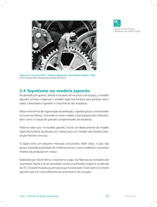 Figura 2.2: Cena do filme “Tempos Modernos” de Charles Chaplin, 1936
Fonte: http://www.flickr.com/photos/desconhecido/376327035/
2.4 Toyotismo ou modelo japonês
No período pós-guerra, devido à escassez de recursos e de espaço, o modelo
japonês começa a repensar o modelo taylorista-fordista para produzir resul-
tados sustentáveis e garantir o crescimento das empresas.
Nessa nova forma de organização da produção, a gestão passou a transcender
os muros da fábrica, incluindo-se nesse modelo a participação dos sindicatos,
bem como a criação de grandes conglomerados de empresas.
Pode-se notar que, no modelo japonês, houve um deslocamento do modelo
taylorista-fordista (produção em massa) para um modelo pós-fordista (pro-
dução flexível e enxuta).
O Japão tinha um pequeno mercado consumidor. Além disso, o país não
possui a grande quantidade de matérias-primas, o que inviabilizou o princípio
fordista da produção em massa.
Elaborado por Taiichi Ohno, o toyotismo surgiu nas fábricas da montadora de
automóvel Toyota e só se consolidou como uma filosofia orgânica na década
de 70. O toyotismo possuía princípios que funcionavam muito bem no cenário
japonês que era muito diferente do americano e do europeu.
Assista ao filme Tempos
Modernos com Charles Chaplin.
e-Tec BrasilAula 2 - Sistemas de gestão da produção 31
 