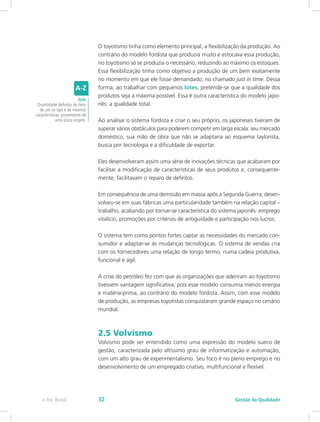 O toyotismo tinha como elemento principal, a flexibilização da produção. Ao
contrário do modelo fordista que produzia muito e estocava essa produção,
no toyotismo só se produzia o necessário, reduzindo ao máximo os estoques.
Essa flexibilização tinha como objetivo a produção de um bem exatamente
no momento em que ele fosse demandado, no chamado just in time. Dessa
forma, ao trabalhar com pequenos lotes, pretende-se que a qualidade dos
produtos seja a máxima possível. Essa é outra característica do modelo japo-
nês: a qualidade total.
Ao analisar o sistema fordista e criar o seu próprio, os japoneses tiveram de
superar vários obstáculos para poderem competir em larga escala: seu mercado
doméstico, sua mão de obra que não se adaptaria ao esquema taylorista,
busca por tecnologia e a dificuldade de exportar.
Eles desenvolveram assim uma série de inovações técnicas que acabaram por
facilitar a modificação de características de seus produtos e, consequente-
mente, facilitavam o reparo de defeitos.
Em consequência de uma demissão em massa após a Segunda Guerra, desen-
volveu-se em suas fábricas uma particularidade também na relação capital –
trabalho, acabando por tornar-se característica do sistema japonês: emprego
vitalício, promoções por critérios de antiguidade e participação nos lucros.
O sistema tem como pontos fortes captar as necessidades do mercado con-
sumidor e adaptar-se às mudanças tecnológicas. O sistema de vendas cria
com os fornecedores uma relação de longo termo, numa cadeia produtiva,
funcional e ágil.
A crise do petróleo fez com que as organizações que aderiram ao toyotismo
tivessem vantagem significativa, pois esse modelo consumia menos energia
e matéria-prima, ao contrário do modelo fordista. Assim, com esse modelo
de produção, as empresas toyotistas conquistaram grande espaço no cenário
mundial.
2.5 Volvismo
Volvismo pode ser entendido como uma expressão do modelo sueco de
gestão, caracterizada pelo altíssimo grau de informatização e automação,
com um alto grau de experimentalismo. Seu foco é no pleno emprego e no
desenvolvimento de um empregado criativo, multifuncional e flexível.
lote
Quantidade definida de itens
de um só tipo e de mesmas
características, proveniente de
uma única origem.
Gestão da Qualidadee-Tec Brasil 32
 
