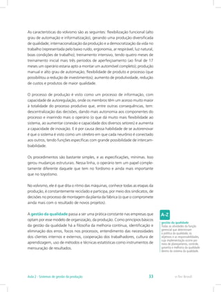 As características do volvismo são as seguintes: flexibilização funcional (alto
grau de automação e informatização), gerando uma produção diversificada
de qualidade; internacionalização da produção e a democratização da vida no
trabalho (representada pelo baixo ruído, ergonomia, ar respirável, luz natural,
boas condições de trabalho); treinamento intensivo, tendo quatro meses de
treinamento inicial mais três períodos de aperfeiçoamento (ao final de 17
meses um operário estaria apto a montar um automóvel completo); produção
manual e alto grau de automação; flexibilidade de produto e processo (que
possibilitou a redução de investimentos); aumento de produtividade, redução
de custos e produtos de maior qualidade.
O processo de produção é visto como um processo de informação, com
capacidade de autoregulação, onde os membros têm um acesso muito maior
à totalidade do processo produtivo que, entre outras consequências, tem:
descentralização das decisões, dando mais autonomia aos componentes do
processo e inserindo mais o operário (o que dá muito mais flexibilidade ao
sistema, ao aumentar conexão e capacidade dos diversos setores) e aumenta
a capacidade de inovação. E é por causa dessa habilidade de se autorenovar
é que o sistema é visto como um cérebro em que cada neurônio é conectado
aos outros, tendo funções específicas com grande possibilidade de intercam-
biabilidade.
Os procedimentos são bastante simples, e as especificações, mínimas. Isso
gerou mudanças estruturais. Nessa linha, o operário tem um papel comple-
tamente diferente daquele que tem no fordismo e ainda mais importante
que no toyotismo.
No volvismo, ele é que dita o ritmo das máquinas, conhece todas as etapas da
produção, é constantemente reciclado e participa, por meio dos sindicatos, de
decisões no processo de montagem da planta da fábrica (o que o compromete
ainda mais com o resultado de novos projetos).
A gestão da qualidade passa a ser uma prática constante nas empresas que
optam por esse modelo de organização, da produção. Como princípios básicos
da gestão da qualidade há a filosofia da melhoria contínua, identificação e
eliminação dos erros, focos nos processos, entendimento das necessidades
dos clientes internos e externos, cooperação dos trabalhadores, cultura de
aprendizagem, uso de métodos e técnicas estatísticas como instrumentos de
mensuração de resultados.
gestão da qualidade
Todas as atividades da função
gerencial que determinam
a política da qualidade, os
objetivos e as responsabilidades,
cuja implementação ocorre por
meio de planejamento, controle,
garantia e melhoria da qualidade
dentro do sistema da qualidade.
e-Tec BrasilAula 2 - Sistemas de gestão da produção 33
 