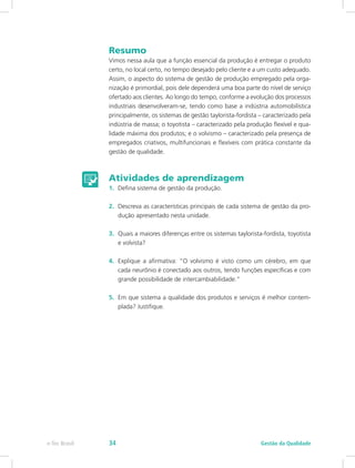 Resumo
Vimos nessa aula que a função essencial da produção é entregar o produto
certo, no local certo, no tempo desejado pelo cliente e a um custo adequado.
Assim, o aspecto do sistema de gestão de produção empregado pela orga-
nização é primordial, pois dele dependerá uma boa parte do nível de serviço
ofertado aos clientes. Ao longo do tempo, conforme a evolução dos processos
industriais desenvolveram-se, tendo como base a indústria automobilística
principalmente, os sistemas de gestão taylorista-fordista – caracterizado pela
indústria de massa; o toyotista – caracterizado pela produção flexível e qua-
lidade máxima dos produtos; e o volvismo – caracterizado pela presença de
empregados criativos, multifuncionais e flexíveis com prática constante da
gestão de qualidade.
Atividades de aprendizagem
1.	 Defina sistema de gestão da produção.
2.	 Descreva as características principais de cada sistema de gestão da pro-
dução apresentado nesta unidade.
3.	 Quais a maiores diferenças entre os sistemas taylorista-fordista, toyotista
e volvista?
4.	 Explique a afirmativa: “O volvismo é visto como um cérebro, em que
cada neurônio é conectado aos outros, tendo funções específicas e com
grande possibilidade de intercambiabilidade.”
5.	 Em que sistema a qualidade dos produtos e serviços é melhor contem-
plada? Justifique.
Gestão da Qualidadee-Tec Brasil 34
 