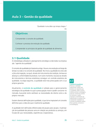 e-Tec Brasil
Aula 3 – Gestão da qualidade
“Qualidade é uma idéia cujo tempo chegou.”
Sallis
Objetivos
Compreender o conceito de qualidade.
Conhecer o processo de evolução da qualidade.
Compreender os princípios da gestão de qualidade de alimentos.
3.1 Qualidade
A metodologia utilizada é o planejamento estratégico onde todos na empresa
são “agentes da qualidade”.
O conceito de qualidade já é bastante antigo. Houve uma evolução ao longo do
tempo na visão e no conceito de qualidade. No início a qualidade era vista sob
a ótica da inspeção, na qual, através de instrumentos de medição, tentava-se
alcançar a uniformidade do produto; num outro momento, buscava-se através
de instrumentos e técnicas estatísticas conseguir um controle estatístico da
qualidade; na etapa seguinte, a qualidade está mais preocupada com a sua
própria garantia.
Atualmente, o controle da qualidade é voltado para o gerenciamento
estratégico da qualidade no qual a preocupação maior é poder concorrer no
mercado, buscando tanto satisfazer as necessidades do cliente como a do
próprio mercado.
Existem diversas definições para qualidade, o que torna impossível um conceito
definitivo para a ideia do que é realmente qualidade.
A qualidade tem definições diferenciadas de grupos para grupos. A percep-
ção de qualidade das pessoas varia em relação aos produtos ou serviços, em
função de suas necessidades, experiências e expectativas.
controle da qualidade
Técnicas e atividades
operacionais usadas para
atender aos requisitos para
a qualidade, avaliar insumos,
matérias-primas e embalagens,
executar controle do produto
em processo e avaliar
requisitos e atendimento de
especificação no produto final.
Caracterizam atividades de
controle da qualidade análises
físico-químicas, sensoriais e
microbiológicas.
e-Tec BrasilAula 3 - Gestão da qualidade 35
 