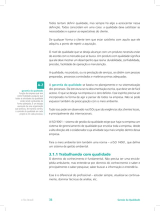 Todos tentam definir qualidade, mas sempre há algo a acrescentar nessa
definição. Todos concordam em uma coisa: a qualidade deve satisfazer as
necessidades e superar as expectativas do cliente.
De qualquer forma o cliente tem que estar satisfeito com aquilo que ele
adquiriu a ponto de repetir a aquisição.
O nível de qualidade que se deseja alcançar com um produto necessita estar
de acordo com o mercado que se busca. Um produto com qualidade significa
que ele deve mostrar um desempenho que reúna: durabilidade, confiabilidade,
precisão, facilidade de operação e manutenção.
A qualidade, no produto, ou na prestação de serviços, se obtém com pessoas
preparadas, processos controlados e matérias-primas adequadas.
A garantia da qualidade se baseia no planejamento e na sistematização
dos processos. Ela estrutura-se na documentação escrita, que deve ser de fácil
acesso. O que se deseja na empresa é o zero defeito. Esse espírito precisa ser
incorporado na forma de agir e pensar de todos na empresa. Não se pode
esquecer também da preocupação com o meio ambiente.
Tudo isso pode ser observado nas ISOs que são exigências dos clientes locais,
e principalmente dos internacionais.
A ISO 9001 – sistema de gestão da qualidade exige que haja na empresa um
sistema de gerenciamento de qualidade que envolva toda a empresa, desde
a alta direção até o colaborador cuja atividade seja mais simples dentro dessa
empresa.
Para o meio ambiente tem também uma norma – a ISO 14001, que define
um sistema de gestão ambiental.
3.1.1 Trabalhando com qualidade
O domínio do conhecimento é fundamental. Não precisa ser uma enciclo-
pédia ambulante, mas entende-se por domínio do conhecimento o saber e
principalmente o saber pesquisar, saber buscar a informação e entendê-la.
Esse é o diferencial do profissional – estudar sempre, atualizar-se continua-
mente, dominar técnicas de análise, etc.
garantia da qualidade
Função da empresa que tem
como finalidade assegurar que
todas as atividades da qualidade
estão sendo conduzidas da
forma planejada. É um estágio
avançado de uma organização
que praticou, de maneira correta,
o controle da qualidade em cada
projeto e em cada processo.
Gestão da Qualidadee-Tec Brasil 36
 
