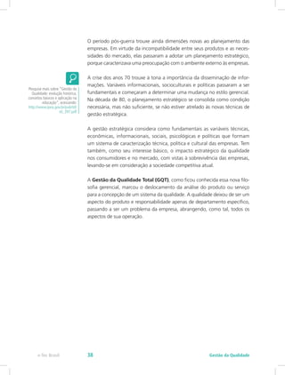 O período pós-guerra trouxe ainda dimensões novas ao planejamento das
empresas. Em virtude da incompatibilidade entre seus produtos e as neces-
sidades do mercado, elas passaram a adotar um planejamento estratégico,
porque caracterizava uma preocupação com o ambiente externo às empresas.
A crise dos anos 70 trouxe à tona a importância da disseminação de infor-
mações. Variáveis informacionais, socioculturais e políticas passaram a ser
fundamentais e começaram a determinar uma mudança no estilo gerencial.
Na década de 80, o planejamento estratégico se consolida como condição
necessária, mas não suficiente, se não estiver atrelado às novas técnicas de
gestão estratégica.
A gestão estratégica considera como fundamentais as variáveis técnicas,
econômicas, informacionais, sociais, psicológicas e políticas que formam
um sistema de caracterização técnica, política e cultural das empresas. Tem
também, como seu interesse básico, o impacto estratégico da qualidade
nos consumidores e no mercado, com vistas à sobrevivência das empresas,
levando-se em consideração a sociedade competitiva atual.
A Gestão da Qualidade Total (GQT), como ficou conhecida essa nova filo-
sofia gerencial, marcou o deslocamento da análise do produto ou serviço
para a concepção de um sistema da qualidade. A qualidade deixou de ser um
aspecto do produto e responsabilidade apenas de departamento específico,
passando a ser um problema da empresa, abrangendo, como tal, todos os
aspectos de sua operação.
Pesquise mais sobre “Gestão da
Qualidade: evolução histórica,
conceitos básicos e aplicação na
educação”, acessando:
http://www.ipea.gov.br/pub/td/
td_397.pdf
Gestão da Qualidadee-Tec Brasil 38
 