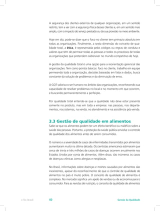 A segurança dos clientes externos de qualquer organização, em um sentido
restrito, tem a ver com a segurança física desses clientes e, em um sentido mais
amplo, com o impacto do serviço prestado ou da sua provisão no meio ambiente.
Hoje em dia, pode-se dizer que o foco no cliente tem primazia absoluta em
todas as organizações. Finalmente, a sexta dimensão do conceito de qua-
lidade total, a ética, é representada pelos códigos ou regras de conduta e
valores que têm de permear todas as pessoas e todos os processos de todas
as organizações que pretendem sobreviver no mundo competitivo de hoje.
A gestão da qualidade total é uma opção para a reorientação gerencial das
organizações. Tem como pontos básicos: foco no cliente, trabalho em equipe
permeando toda a organização, decisões baseadas em fatos e dados, busca
constante da solução de problemas e da diminuição de erros.
A GQT valoriza o ser humano no âmbito das organizações, reconhecendo sua
capacidade de resolver problemas no local e no momento em que ocorrem,
e buscando permanentemente a perfeição.
Por qualidade total entende-se que a qualidade não deve estar presente
somente no produto, mas em toda a empresa: nas pessoas, nos departa-
mentos, nos sistemas, na venda, no atendimento e na assistência pós-venda.
3.3 Gestão de qualidade em alimentos
Sabe-se que os alimentos podem ter um efeito benéfico ou maléfico sobre a
saúde das pessoas. Portanto, a proteção da saúde pública envolve o controle
de qualidade dos alimentos antes de serem consumidos.
O número e a severidade de casos de enfermidades transmitidos por alimentos
aumentaram muito na última década. Os cientistas americanos estimaram que
cerca de trinta e três milhões de casos de doenças ocorrem anualmente nos
Estados Unidos por conta de alimentos. Além disso, são inúmeros os casos
de doenças crônicas como alergias e neoplasias.
No Brasil, informações sobre doenças e mortes causadas por alimentos são
inexistentes, apesar do reconhecimento de que o controle de qualidade de
alimentos no país é muito pobre. O conceito de qualidade de alimentos é
complexo. No mercado significa um apelo de vendas ou de economia para o
consumidor. Para as revistas de nutrição, o conceito de qualidade de alimentos
Gestão da Qualidadee-Tec Brasil 40
 
