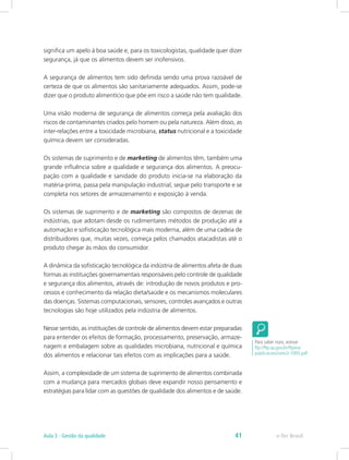 significa um apelo à boa saúde e, para os toxicologistas, qualidade quer dizer
segurança, já que os alimentos devem ser inofensivos.
A segurança de alimentos tem sido definida sendo uma prova razoável de
certeza de que os alimentos são sanitariamente adequados. Assim, pode-se
dizer que o produto alimentício que põe em risco a saúde não tem qualidade.
Uma visão moderna de segurança de alimentos começa pela avaliação dos
riscos de contaminantes criados pelo homem ou pela natureza. Além disso, as
inter-relações entre a toxicidade microbiana, status nutricional e a toxicidade
química devem ser consideradas.
Os sistemas de suprimento e de marketing de alimentos têm, também uma
grande influência sobre a qualidade e segurança dos alimentos. A preocu-
pação com a qualidade e sanidade do produto inicia-se na elaboração da
matéria-prima, passa pela manipulação industrial, segue pelo transporte e se
completa nos setores de armazenamento e exposição à venda.
Os sistemas de suprimento e de marketing são compostos de dezenas de
indústrias, que adotam desde os rudimentares métodos de produção até a
automação e sofisticação tecnológica mais moderna, além de uma cadeia de
distribuidores que, muitas vezes, começa pelos chamados atacadistas até o
produto chegar às mãos do consumidor.
A dinâmica da sofisticação tecnológica da indústria de alimentos afeta de duas
formas as instituições governamentais responsáveis pelo controle de qualidade
e segurança dos alimentos, através de: introdução de novos produtos e pro-
cessos e conhecimento da relação dieta/saúde e os mecanismos moleculares
das doenças. Sistemas computacionais, sensores, controles avançados e outras
tecnologias são hoje utilizados pela indústria de alimentos.
Nesse sentido, as instituições de controle de alimentos devem estar preparadas
para entender os efeitos de formação, processamento, preservação, armaze-
nagem e embalagem sobre as qualidades microbiana, nutricional e química
dos alimentos e relacionar tais efeitos com as implicações para a saúde.
Assim, a complexidade de um sistema de suprimento de alimentos combinada
com a mudança para mercados globais deve expandir nosso pensamento e
estratégias para lidar com as questões de qualidade dos alimentos e de saúde.
Para saber mais, acesse:
ftp://ftp.sp.gov.br/ftpiea/
publicacoes/seto3-1005.pdf
e-Tec BrasilAula 3 - Gestão da qualidade 41
 