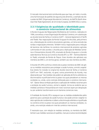 O mercado internacional está contribuindo para que haja, em todo o mundo,
uma harmonização de padrões de segurança de alimentos, a exemplo das dis-
cussões da OMC (Organização Mundial do Comércio), do NAFTA (North Ame-
rican Free Trade Agreement), de UE (União Europeia), do MERCOSUL e outros.
3.3.1 Exigências de qualidade e identidade para	
	 o comércio internacional de alimentos
A Ronda Uruguaia das Negociações Multilaterias de Comércio, realizada em
1994, concretizou a nova Organização Mundial do Comérico, em substituição
ao Acordo Geral de Tarifas e Comércio (GATT – General Agreement of Tariffs
and Trade). Nas negociações da Ronda Uruguaia foi discutida, pela primeira
vez, a liberalização do comércio de produtos agrícolas, um tema excluído das
rondas e negociações anteriores. Também incluiu negociações para a redução
de barreiras não tarifárias no comércio internacional de produtos agrícolas
culminando em dois acordos: o Acordo para a Aplicação de Medidas Sanitá-
rias e Fitossanitárias (Acordo SPS), emanado da Ronda Uruguaia e o Acordo
sobre Barreiras Técnicas ao Comércio (Acordo BTC ou TBT – Technical Barriers
to Trade), emanado da Ronda de Tóquio. Esses Acordos são aplicáveis aos
membros da OMC e, em termos gerais, também aos não membros da OMC.
O Acordo SFS (SPS) confirma o direito de os países membros da OMC de apli-
car as medidas necessárias para proteger a saúde humana, animal e vegetal.
Esse direito foi incluído no original do Acordo Geral de Tarifas e Comércio
(GATT) em 1947, excluindo, no geral, outros provimentos do Acordo, mas
observando que “tais medidas não podem ser aplicadas de forma arbitrária ou
discriminatória injustificável entre os países nos quais prevalecem as mesmas
condições ou, ainda, como restrição disfarçada para o comércio internacio-
nal”. Apesar dessa condição geral para a aplicação de medidas nacionais para
a proteção da saúde humana, animal e vegetal, tornou-se evidente que as
medidas sanitárias e fitossanitárias em níveis nacionais sejam por designação
ou por acidente transformaram-se em barreiras comerciais reais.
A finalidade do Acordo SPS é assegurar que as medidas estabelecidas pelos
governos para a proteção da saúde humana e da saúde animal e vegetal no
setor agrícola são condizentes e coíbem a discriminação arbitrária e injustificada
no comércio entre os países nos quais prevalecem as mesmas condições, ou
ainda, uma restrição velada em nível de comércio internacional.
É necessário que, com relação às medidas sanitárias, os membros da OMC
tenham suas medidas nacionais em padrões, manuais e outras recomendações
Gestão da Qualidadee-Tec Brasil 42
 