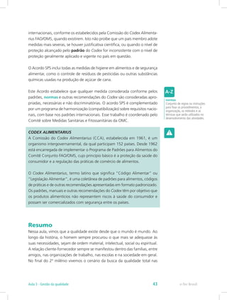 internacionais, conforme os estabelecidos pela Comissão do Codex Alimenta-
rius FAO/OMS, quando existirem. Isto não proíbe que um país membro adote
medidas mais severas, se houver justificativa científica, ou quando o nível de
proteção alcançado pelo padrão do Codex for inconsistente com o nível de
proteção geralmente aplicado e vigente no país em questão.
O Acordo SPS inclui todas as medidas de higiene em alimentos e de segurança
alimentar, como o controle de resíduos de pesticidas ou outras substâncias
químicas usadas na produção de açúcar de cana.
Este Acordo estabelece que qualquer medida considerada conforme pelos
padrões, normas e outras recomendações do Codex são consideradas apro-
priadas, necessárias e não discriminatórias. O acordo SPS é complementado
por um programa de harmonização (compatibilização) sobre requisitos nacio-
nais, com base nos padrões internacionais. Esse trabalho é coordenado pelo
Comitê sobre Medidas Sanitárias e Fitossanitárias da OMC.
CODEX ALIMENTARIUS
A Comissão do Codex Alimentarius (CCA), estabelecida em 1961, é um
organismo intergovernamental, da qual participam 152 países. Desde 1962
está encarregada de implementar o Programa de Padrões para Alimentos do
Comitê Conjunto FAO/OMS, cujo princípio básico é a proteção da saúde do
consumidor e a regulação das práticas de comércio de alimentos.
O Codex Alimentarius, termo latino que significa “Código Alimentar” ou
“Legislação Alimentar”, é uma coletânea de padrões para alimentos, códigos
de práticas e de outras recomendações apresentadas em formato padronizado.
Os padrões, manuais e outras recomendações do Codex têm por objetivo que
os produtos alimentícios não representem riscos à saúde do consumidor e
possam ser comercializados com segurança entre os países.
Resumo
Nessa aula, vimos que a qualidade existe desde que o mundo é mundo. Ao
longo da história, o homem sempre procurou o que mais se adequasse às
suas necessidades, sejam de ordem material, intelectual, social ou espiritual.
A relação cliente-fornecedor sempre se manifestou dentro das famílias, entre
amigos, nas organizações de trabalho, nas escolas e na sociedade em geral.
No final do 2º milênio vivemos o cenário da busca da qualidade total nas
normas
Conjunto de regras ou instruções
para fixar os procedimentos, a
organização, os métodos e as
técnicas que serão utilizados no
desenvolvimento das atividades.
e-Tec BrasilAula 3 - Gestão da qualidade 43
 