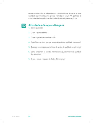 empresas como fator de sobrevivência e competitividade. A arte de se obter
qualidade experimentou uma grande evolução no século XX, partindo da
mera inspeção de produtos acabados à visão estratégica de negócios.
Atividades de aprendizagem
1.	 Defina qualidade.
2.	 O que é qualidade total?
3.	 O que é gestão da qualidade total?
4.	 Quais foram as fases por que passou a gestão da qualidade no mundo?
5.	 Quais são as principais características da gestão da qualidade em alimentos?
6.	 Como funcionam os acordos internacionais que se referem à qualidade
dos alimentos?
7.	 O que é e qual é o papel do Codex Alimentarius?
Gestão da Qualidadee-Tec Brasil 44
 