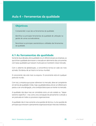 e-Tec Brasil
Aula 4 – Ferramentas da qualidade
Objetivos
Compreender o que são as ferramentas da qualidade.
Identificar as principais ferramentas da qualidade de utilização na
gestão de usinas sucroalcooleiras.
Reconhecer as principais características e utilidades das ferramentas
da qualidade.
4.1 As ferramentas da qualidade
Somente duas décadas atrás qualidade era um diferencial para as empresas; as
que tinham qualidade dominavam o mercado em detrimento das concorrentes
com baixa qualidade que lutavam muito para se manterem nesse mercado.
Com o advento da globalização, a concorrência tornou-se cada vez mais
acirrada. Ela deixou de ser local e se tornou mundial.
O concorrente não está mais na esquina. O concorrente está em qualquer
parte do mundo.
Com isso, a empresa que quiser sobreviver no mercado, deve ser competente
em termos de qualidade. Então, hoje a qualidade deixou de ser um diferencial e
passou a ser uma obrigação, uma condição básica para se manter no mercado.
A qualidade não deve mais ser concebida como um ato isolado ou “depar-
tamento específico”, mas como uma concepção de pensamento e atitude a
ser praticada em todos os processos organizacionais.
A qualidade não é mais somente uma questão de técnica, é uma questão de
princípios que renovam o pensamento organizacional por meio dos indivíduos.
e-Tec BrasilAula 4 - Ferramentas da qualidade 45
 