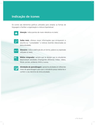 e-Tec Brasil5
Indicação de ícones
Os ícones são elementos gráficos utilizados para ampliar as formas de
linguagem e facilitar a organização e a leitura hipertextual.
Atenção: indica pontos de maior relevância no texto.
Saiba mais: oferece novas informações que enriquecem o
assunto ou “curiosidades” e notícias recentes relacionadas ao
tema estudado.
Glossário: indica a definição de um termo, palavra ou expressão
utilizada no texto.
Mídias integradas: sempre que se desejar que os estudantes
desenvolvam atividades empregando diferentes mídias: vídeos,
filmes, jornais, ambiente AVEA e outras.
Atividades de aprendizagem: apresenta atividades em diferentes
níveis de aprendizagem para que o estudante possa realizá-las e
conferir o seu domínio do tema estudado.
 